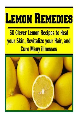 Lemon Remedies: 50 Clever Lemon Recipes to Heal Your Skin, Revitalize Your Hair: (lemon cure, lemon cleanse, lemon tree, lemon grove) Cover Image