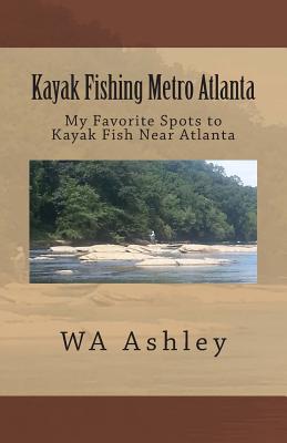 Kayak Fishing Metro Atlanta: My Favorite Spots to Kayak Fish Near Atlanta By Wa Ashley Cover Image