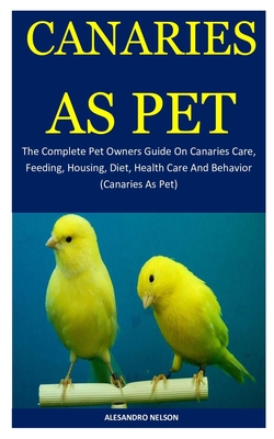 Canaries As Pet: The Complete Pet Owners Guide On Canaries Care, Feeding, Housing, Diet, Health Care And Behavior (Canaries As Pet) Cover Image