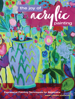 The Joy of Acrylic Painting: Expressive Painting Techniques for Beginners By Annie Gonzales Cover Image