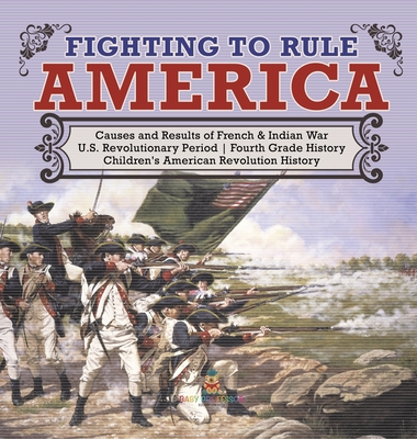 Fighting to Rule America Causes and Results of French & Indian War U.S. Revolutionary Period Fourth Grade History Children's American Revolution Histo By Baby Professor Cover Image