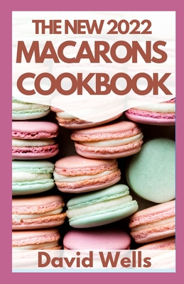 The New 2022 Macarons Cookbook: How To Make A Huge Variety of Beautiful French Macarons from Scratch By David Wells Cover Image