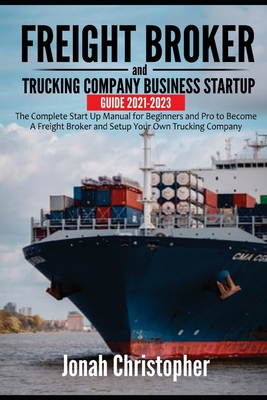 Freight Broker and Trucking Company Business Startup Guide 2021-2023: The Complete Start Up Manual for Beginners and Pro to Become A Freight Broker an By Jonah Christopher Cover Image