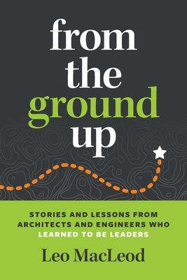 From the Ground Up: Stories and Lessons from Architects and Engineers Who Learned to Be Leaders By Leo MacLeod Cover Image