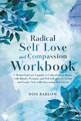 Radical Self Love and Compassion Workbook: A Mental Software Upgrade to Unleash Inner Beauty with Rituals, Prompts, and Self-reflection to Accept and Cover Image