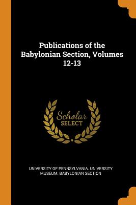 Publications of the Babylonian Section, Volumes 12-13 By University of Pennsylvania University M. (Created by) Cover Image