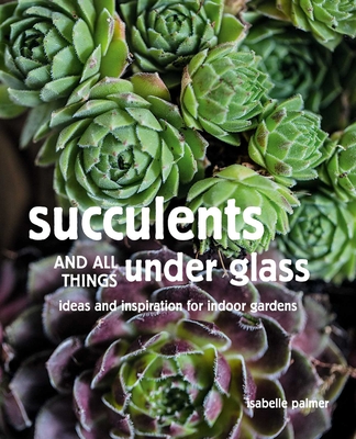 Succulents and All things Under Glass: Ideas and inspiration for indoor gardens By Isabelle Palmer Cover Image