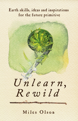 Unlearn, Rewild: Earth Skills, Ideas and Inspiration for the Future Primitive By Miles Olson Cover Image