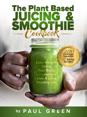 The Plant Based Juicing And Smoothie Cookbook: 200 Delicious Smoothie And Juicing Recipes To Lose Weight, Detox Your Body and Live A Long Healthy Life By Paul Green Cover Image
