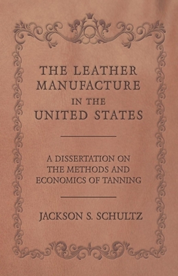 The Leather Manufacture in the United States - A Dissertation on the Methods and Economics of Tanning By Jackson S. Schultz Cover Image
