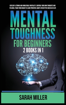 Mental Toughness for Beginners: 2 Books in 1: Develop a Strong and Unbeatable Mentality, Control Your Own Thoughts and Feelings, Train Your Brain to L By Sarah Miller Cover Image