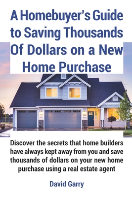 A Homebuyer's Guide to Saving Thousands Of Dollars on a New Home Purchase: Discover the secrets that home builders have always kept away from you and By David Garry Cover Image