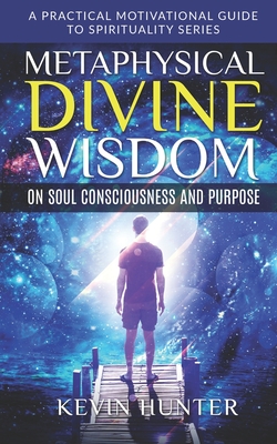 Metaphysical Divine Wisdom on Soul Consciousness and Purpose: A Practical Motivational Guide to Spirituality Series By Kevin Hunter Cover Image