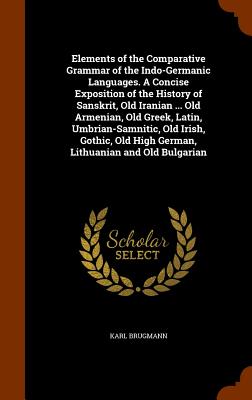 Elements of the Comparative Grammar of the Indo-Germanic Languages. a Concise Exposition of the History of Sanskrit, Old Iranian ... Old Armenian, Old By Karl Brugmann Cover Image