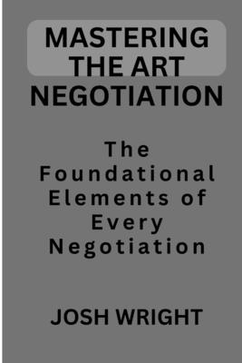 Mastering the Art Negotiation: The Foundational Elements of Every Negotiation By Josh Wright Cover Image