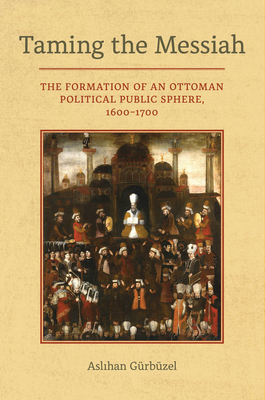 Taming the Messiah: The Formation of an Ottoman Political Public Sphere, 1600–1700 By Aslihan Gurbuzel Cover Image