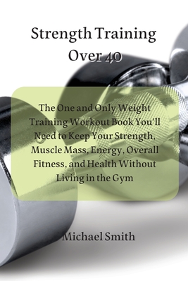 Strength Training Over 40: The One and Only Weight Training Workout Book You'll Need to Keep Your Strength, Muscle Mass, Energy, Overall Fitness, By Michael Smith Cover Image