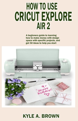 How to use Cricut explore air 2: A beginners guide to learning how to make money with design space with specific projects, and get 50 ideas to help yo By Kyle a. Brown Cover Image