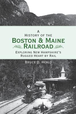 A History of the Boston and Maine Railroad: Exploring New Hampshire's Rugged Heart by Rail By Bruce D. Heald Cover Image
