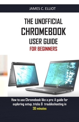 The Unofficial Chromebook User Guide for Beginners: How to use Chromebook like a pro: A guide for exploring setup, tricks & troubleshooting in 30 minu By James C. Elliot Cover Image