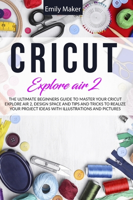 Cricut Explore Air 2: The Ultimate Beginners Guide to Master Your Cricut Explore Air 2, Design Space and Tips and Tricks to Realize Your Pro Cover Image