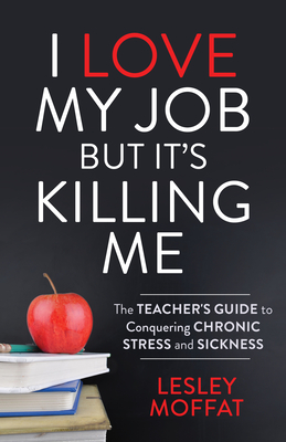 I Love My Job But It's Killing Me: The Teacher's Guide to Conquering Chronic Stress and Sickness By Lesley Moffat Cover Image