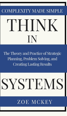 Think in Systems: The Theory and Practice of Strategic Planning, Problem Solving, and Creating Lasting Results - Complexity Made Simple By Zoe McKey Cover Image