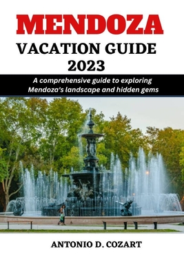 Mendoza Vacation Guide 2023: A comprehensive guide to exploring Mendoza's landscape and hidden gems By Antonio D. Cozart Cover Image