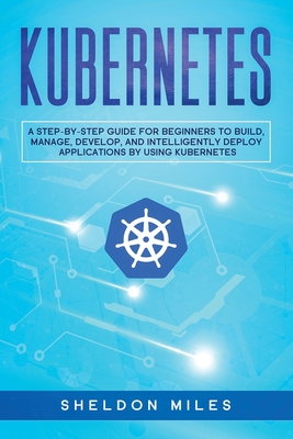 Kubernetes: A Step-By-Step Guide For Beginners To Build, Manage, Develop, and Intelligently Deploy Applications By Using Kubernete Cover Image