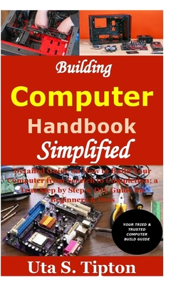 Building Computers Handbook Simplified: Detailed Guide on How to Build Your Computer from Scratch to Completion; a True Step by Step & DIY Guide for B