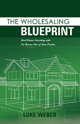 The Wholesaling Blueprint: Real Estate Investing with No Money out of your Pocket (The Real Estate Investors Blueprint #2) By Luke Weber Cover Image