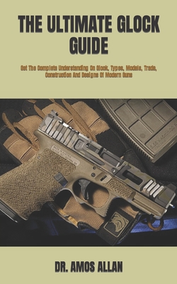 The Ultimate Glock Guide: Get The Complete Understanding On Glock, Types, Models, Trade, Construction And Designs Of Modern Guns Cover Image