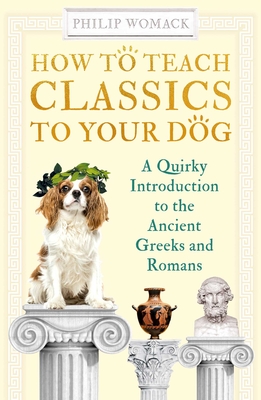 How to Teach Classics to Your Dog: A Quirky Introduction to the Ancient Greeks and Romans By Philip Womack Cover Image