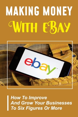 Making Money With eBay: How To Improve And Grow Your Businesses To Six Figures Or More: Ebay Experts Cover Image