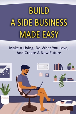 Build A Side Business Made Easy: Make A Living, Do What You Love, And Create A New Future: What Is A Good Side Business To Make Money By George Orrick Cover Image