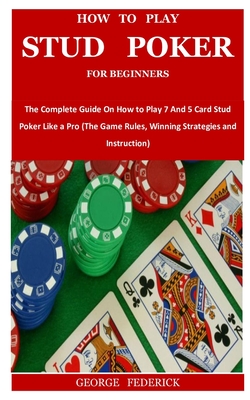 How to Play Stud Poker for Beginners: The Complete Guide On How to Play 7 And 5 Card Stud Poker Like a Pro (The Game Rules, Winning Strategies and Ins Cover Image