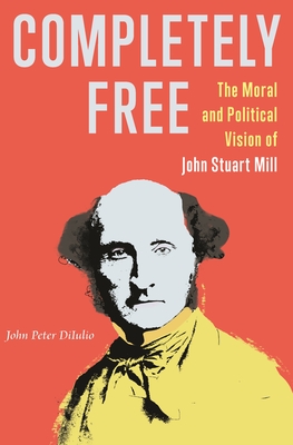 Completely Free: The Moral and Political Vision of John Stuart Mill By John Peter Diiulio Cover Image