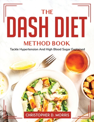 The DASH Diet Method Book: Tackle Hypertension And High Blood Sugar Explained By Christopher D Morris Cover Image