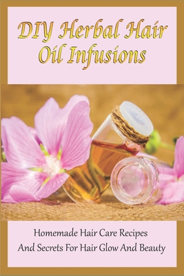 DIY Herbal Hair Oil Infusions: Homemade Hair Care Recipes And Secrets For Hair Glow And Beauty: Homemade Natural Hair Care Essentials Cover Image