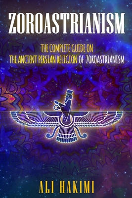 Zoroastrianism: The Complete Guide on The Ancient Persian Religion of Mazdayasna and Zoroastrianism. By Ali Hakimi Cover Image