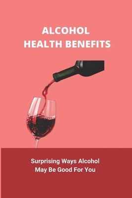 Alcohol Health Benefits: Surprising Ways Alcohol May Be Good For You: Alcohol And Health Statistics By Anthony Kaloudis Cover Image