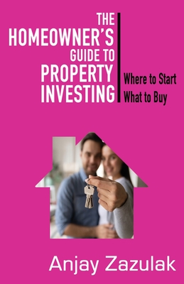 The Homeowner's Guide To Property Investing: Where to Start What To Buy By Anjay Zazulak Cover Image
