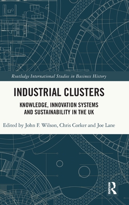 Industrial Clusters: Knowledge, Innovation Systems and Sustainability in the UK (Routledge International Studies in Business History) By John F. Wilson (Editor), Chris Corker (Editor), Joe Lane (Editor) Cover Image