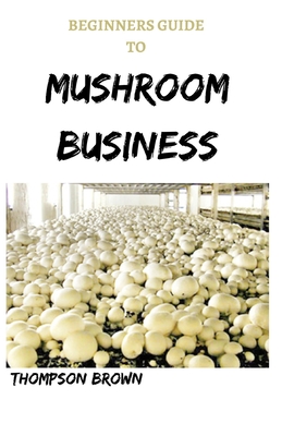 Beginners Guide to Mushroom Business: Step By Step Guide On Starting a Profitable Mushroom Farming Business Cover Image