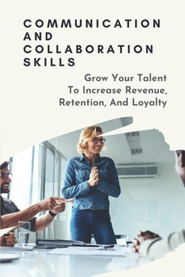 Communication And Collaboration Skills: Grow Your Talent To Increase Revenue, Retention, And Loyalty: Strategies To Attract And Retain Talent Cover Image