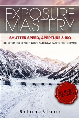 Exposure Mastery: Aperture, Shutter Speed & ISO: The Difference Between Good and Breathtaking Photographs By Brian Black Cover Image