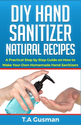 DIY Hand Sanitizer Natural Recipes: A Practical Step by Step Guide on How to Make Your Own Homemade Hand Sanitizer By T. a. Gusman Cover Image