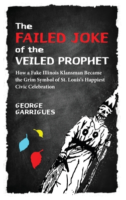 The Failed Joke of the Veiled Prophet: How a Fake Illinois Klansman Became the Grim Symbol of St. Louis's Happiest Civic Celebration By George Garrigues, Lisa Gale Garrigues (Editor) Cover Image