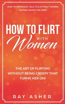 How to Flirt with Women: The Art of Flirting Without Being Creepy That Turns Her On! How to Approach, Talk to & Attract Women (Dating Advice fo By Ray Asher Cover Image