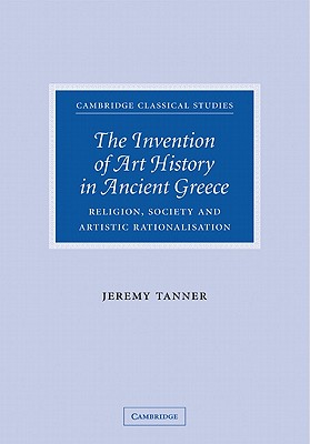 The Invention of Art History in Ancient Greece: Religion, Society and Artistic Rationalisation (Cambridge Classical Studies) By Jeremy Tanner Cover Image